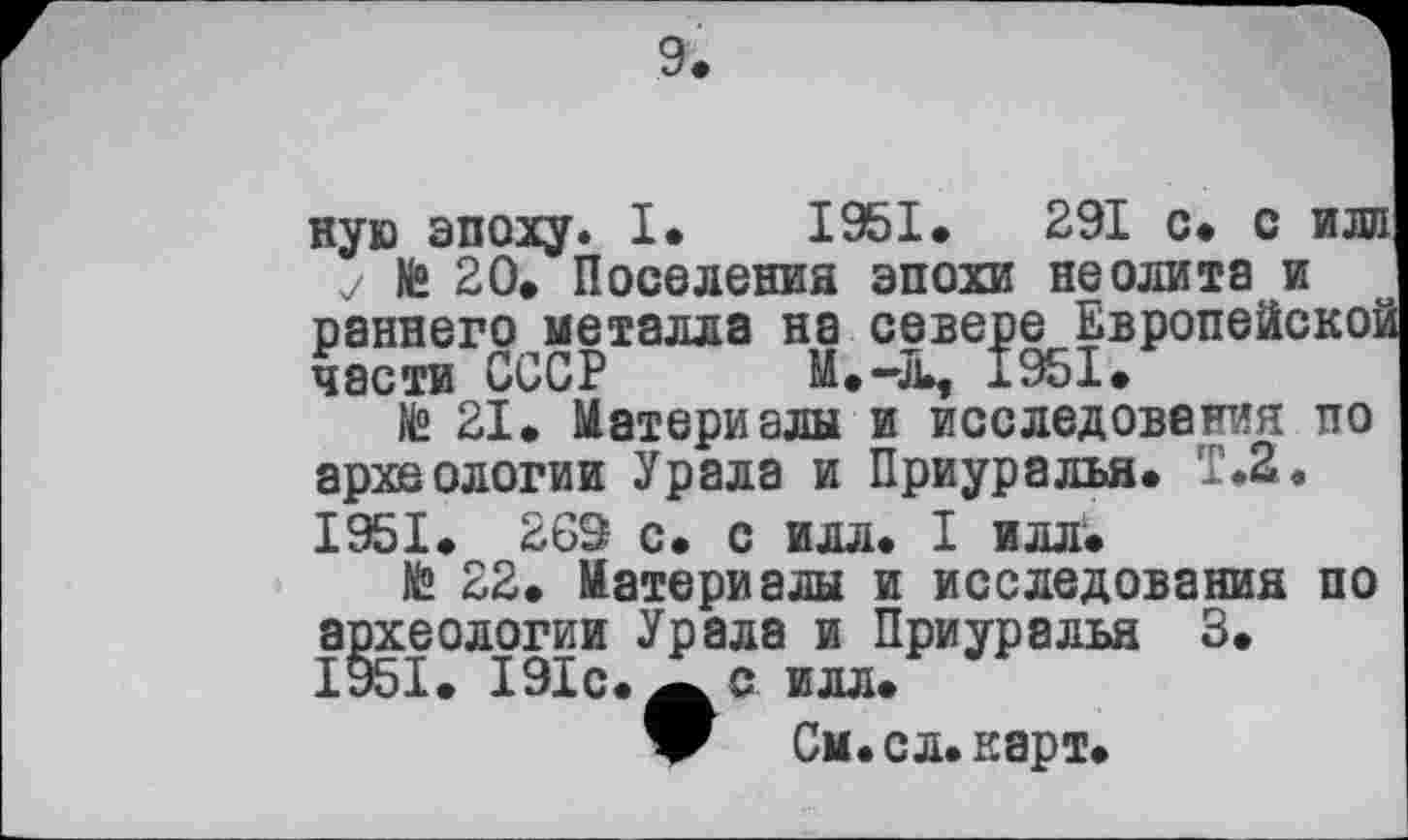 ﻿ную эпоху. I. 1951.	291 с* с или
у № 20» Поселения эпохи неолита и
раннего металла на севере Европейской
части СССР M.-4L, 1951»
№ 21. Материалы и исследования по археологии Урала и Приуралья. Т.2.
1951. 269 с. с илл. I илл.
№ 22. Материалы и исследования по археологии Урала и Приуралья 3. 1951. 191с. илл.
V См. сл. карт.